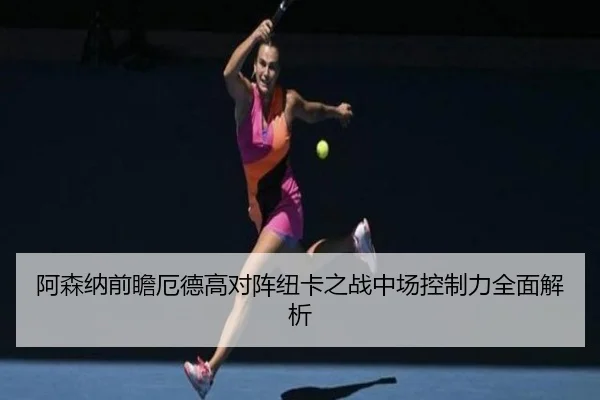 阿森纳前瞻厄德高对阵纽卡之战中场控制力全面解析
