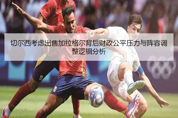 切尔西考虑出售加拉格尔背后财政公平压力与阵容调整逻辑分析