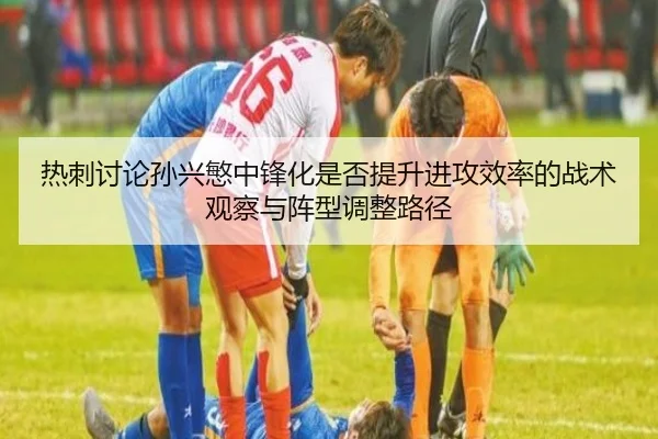 热刺讨论孙兴慜中锋化是否提升进攻效率的战术观察与阵型调整路径