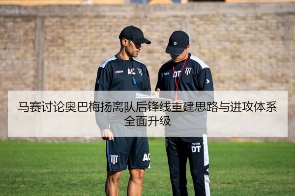 马赛讨论奥巴梅扬离队后锋线重建思路与进攻体系全面升级